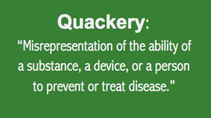 Quackery Definition: Misrepresentation of the ability of a substance, a device, or a person to prevent or treat disease.