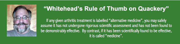 Whitehead's Rule of Thumb on Quackery - If any given arthritis treatment is labelled "alternative medicine", you may safely assume it has not undergone rigorous assessment and has not been found to be demonstrably effective.